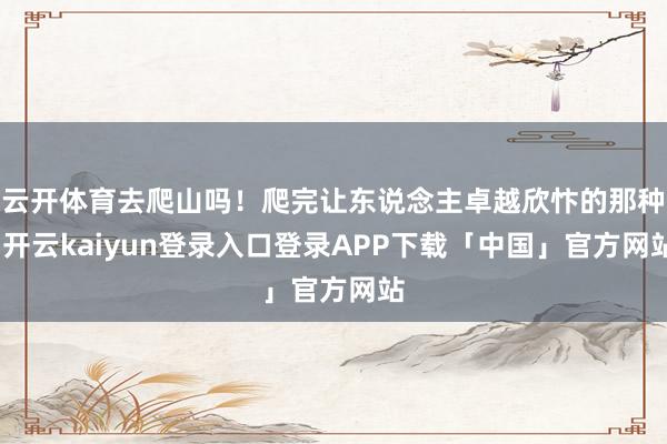 云开体育去爬山吗！爬完让东说念主卓越欣忭的那种-开云kaiyun登录入口登录APP下载「中国」官方网站