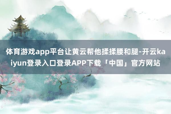 体育游戏app平台让黄云帮他揉揉腰和腿-开云kaiyun登录入口登录APP下载「中国」官方网站