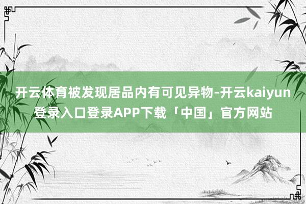 开云体育被发现居品内有可见异物-开云kaiyun登录入口登录APP下载「中国」官方网站
