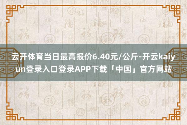 云开体育当日最高报价6.40元/公斤-开云kaiyun登录入口登录APP下载「中国」官方网站
