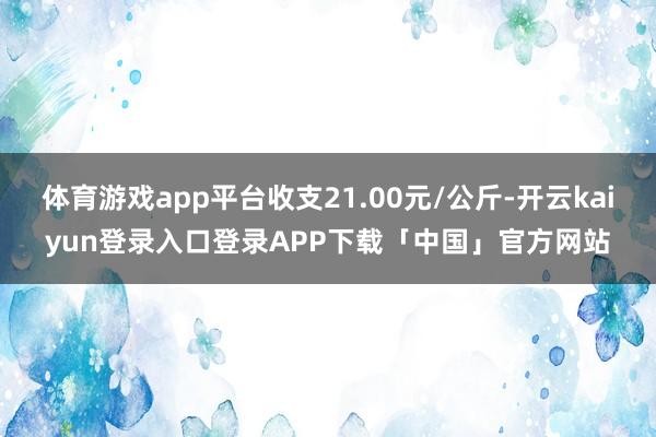 体育游戏app平台收支21.00元/公斤-开云kaiyun登录入口登录APP下载「中国」官方网站
