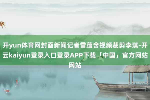 开yun体育网封面新闻记者雷蕴含视频裁剪李琪-开云kaiyun登录入口登录APP下载「中国」官方网站