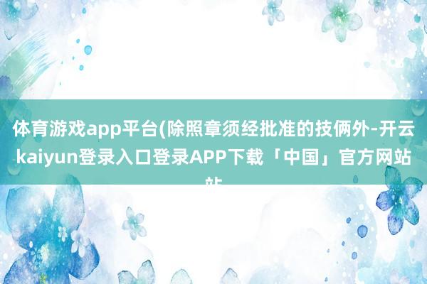 体育游戏app平台(除照章须经批准的技俩外-开云kaiyun登录入口登录APP下载「中国」官方网站