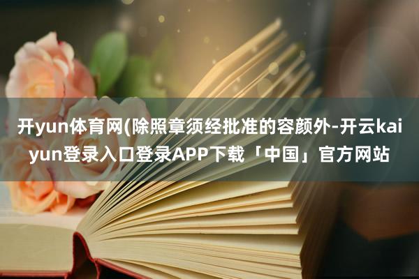 开yun体育网(除照章须经批准的容颜外-开云kaiyun登录入口登录APP下载「中国」官方网站