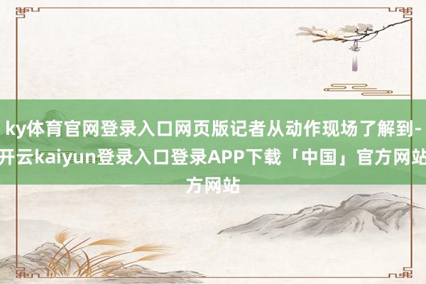 ky体育官网登录入口网页版记者从动作现场了解到-开云kaiyun登录入口登录APP下载「中国」官方网站