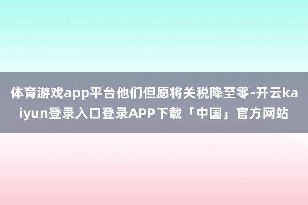 体育游戏app平台他们但愿将关税降至零-开云kaiyun登录入口登录APP下载「中国」官方网站