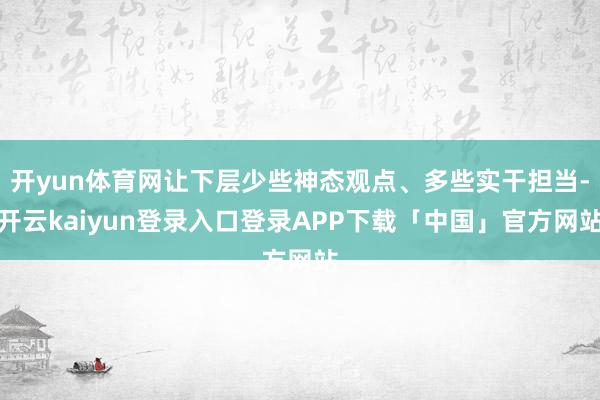 开yun体育网让下层少些神态观点、多些实干担当-开云kaiyun登录入口登录APP下载「中国」官方网站