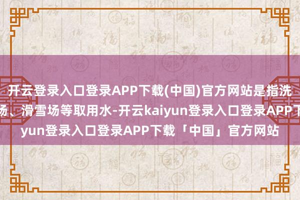 开云登录入口登录APP下载(中国)官方网站是指洗车、洗沐、高尔夫球场、滑雪场等取用水-开云kaiyun登录入口登录APP下载「中国」官方网站