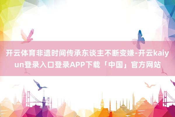 开云体育非遗时间传承东谈主不断变嫌-开云kaiyun登录入口登录APP下载「中国」官方网站