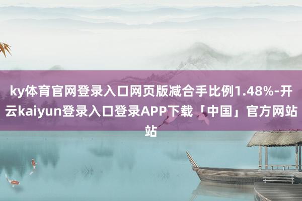 ky体育官网登录入口网页版减合手比例1.48%-开云kaiyun登录入口登录APP下载「中国」官方网站