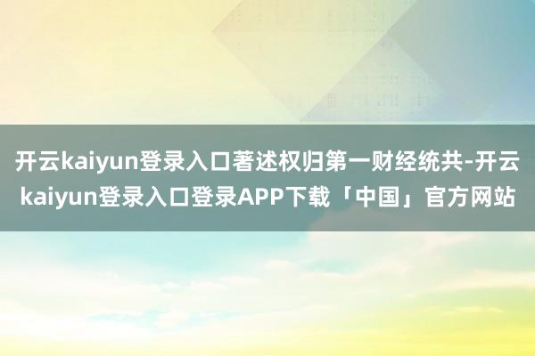 开云kaiyun登录入口著述权归第一财经统共-开云kaiyun登录入口登录APP下载「中国」官方网站