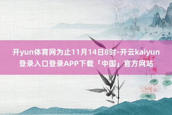 开yun体育网为止11月14日8时-开云kaiyun登录入口登录APP下载「中国」官方网站