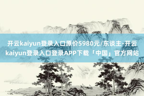 开云kaiyun登录入口原价5980元/东谈主-开云kaiyun登录入口登录APP下载「中国」官方网站