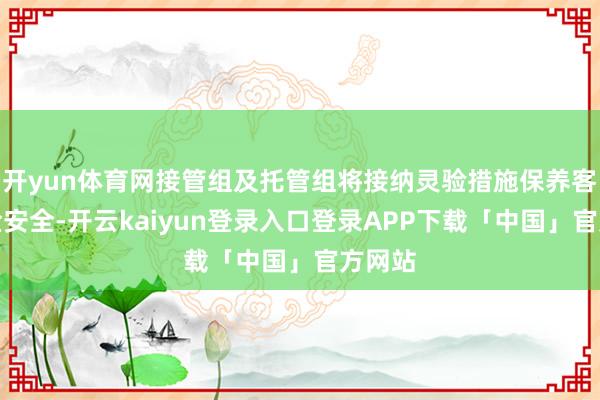 开yun体育网接管组及托管组将接纳灵验措施保养客户资金安全-开云kaiyun登录入口登录APP下载「中国」官方网站