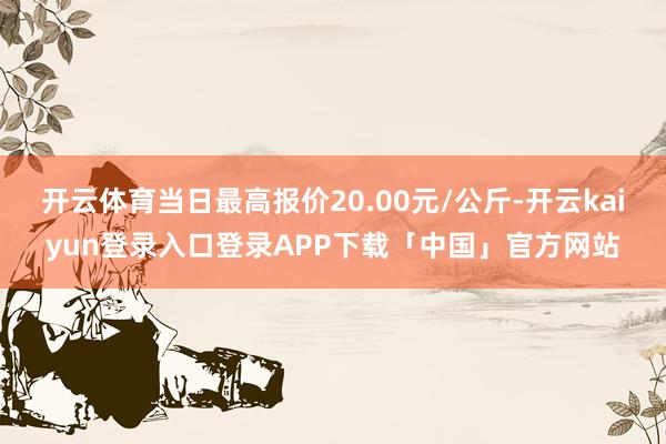 开云体育当日最高报价20.00元/公斤-开云kaiyun登录入口登录APP下载「中国」官方网站