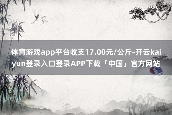 体育游戏app平台收支17.00元/公斤-开云kaiyun登录入口登录APP下载「中国」官方网站