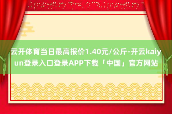 云开体育当日最高报价1.40元/公斤-开云kaiyun登录入口登录APP下载「中国」官方网站