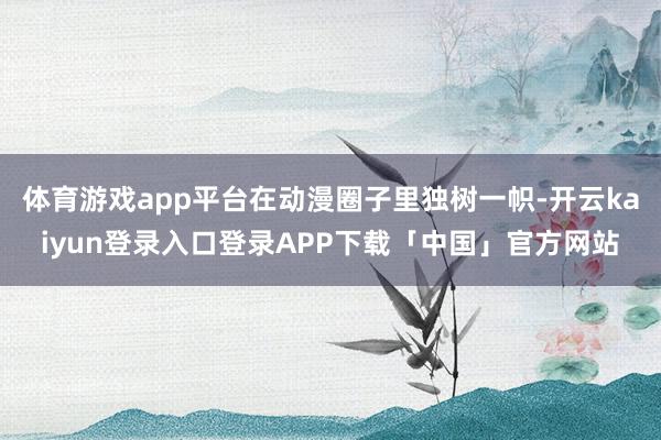 体育游戏app平台在动漫圈子里独树一帜-开云kaiyun登录入口登录APP下载「中国」官方网站