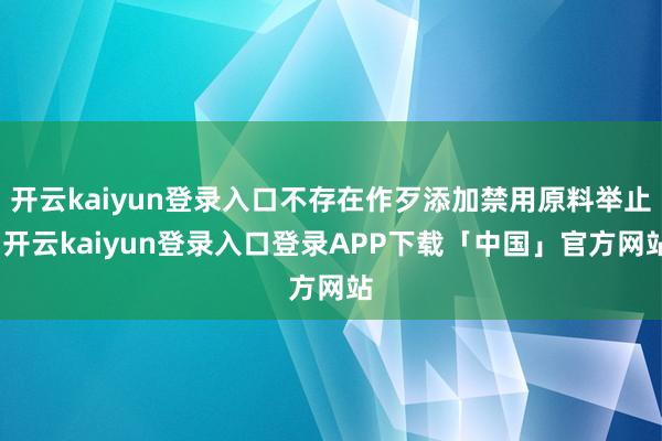 开云kaiyun登录入口不存在作歹添加禁用原料举止-开云kaiyun登录入口登录APP下载「中国」官方网站