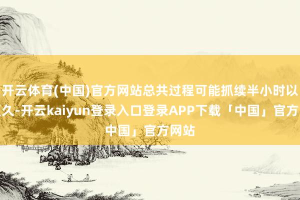 开云体育(中国)官方网站总共过程可能抓续半小时以致更久-开云kaiyun登录入口登录APP下载「中国」官方网站