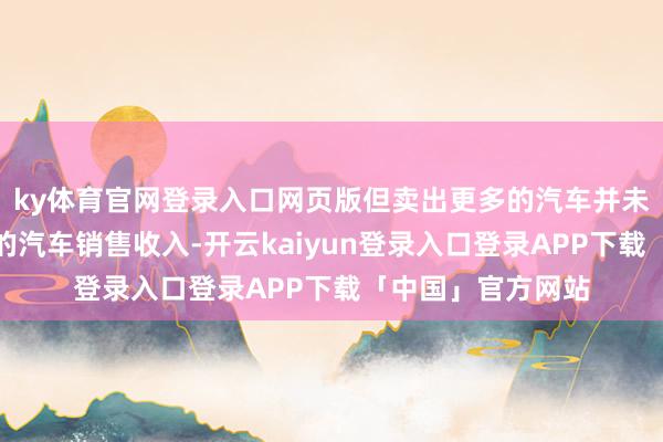 ky体育官网登录入口网页版但卖出更多的汽车并未给蔚来带来相应的汽车销售收入-开云kaiyun登录入口登录APP下载「中国」官方网站