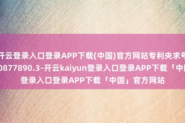 开云登录入口登录APP下载(中国)官方网站专利央求号为CN202420877890.3-开云kaiyun登录入口登录APP下载「中国」官方网站