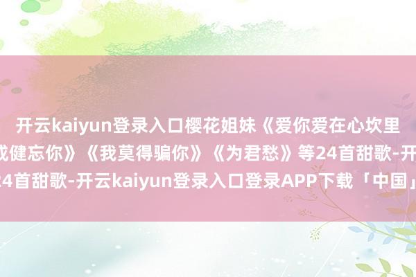 开云kaiyun登录入口樱花姐妹《爱你爱在心坎里》《旧事难回首》《不成健忘你》《我莫得骗你》《为君愁》等24首甜歌-开云kaiyun登录入口登录APP下载「中国」官方网站