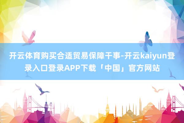 开云体育购买合适贸易保障干事-开云kaiyun登录入口登录APP下载「中国」官方网站