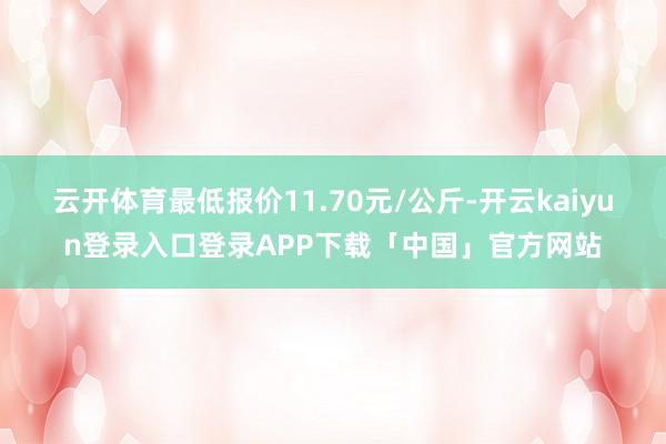 云开体育最低报价11.70元/公斤-开云kaiyun登录入口登录APP下载「中国」官方网站
