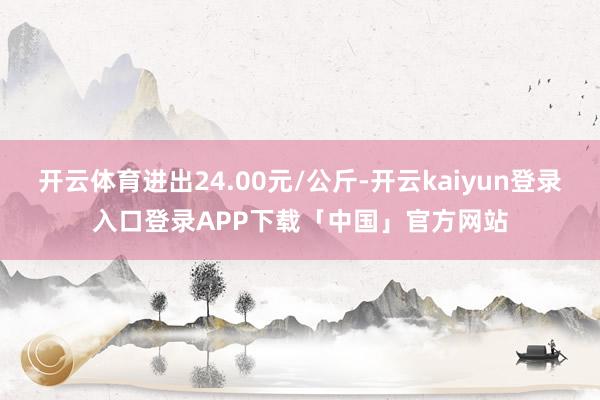 开云体育进出24.00元/公斤-开云kaiyun登录入口登录APP下载「中国」官方网站