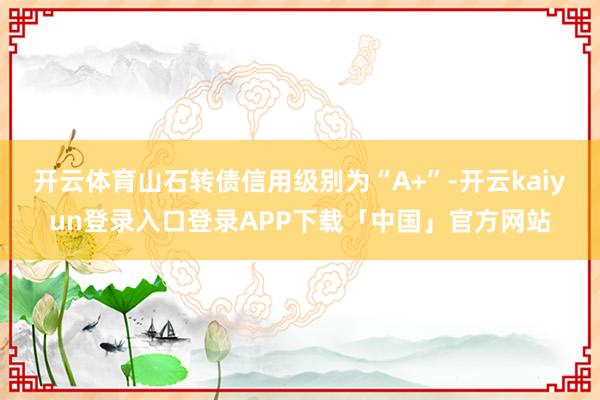 开云体育山石转债信用级别为“A+”-开云kaiyun登录入口登录APP下载「中国」官方网站