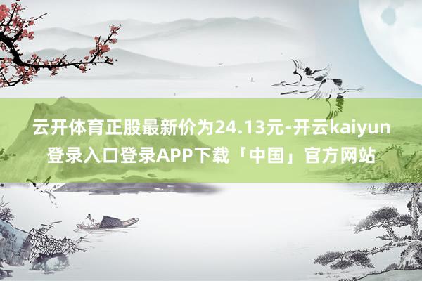 云开体育正股最新价为24.13元-开云kaiyun登录入口登录APP下载「中国」官方网站