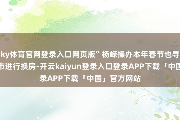 ky体育官网登录入口网页版”杨嵘操办本年春节也寻找顺应的城市进行换房-开云kaiyun登录入口登录APP下载「中国」官方网站