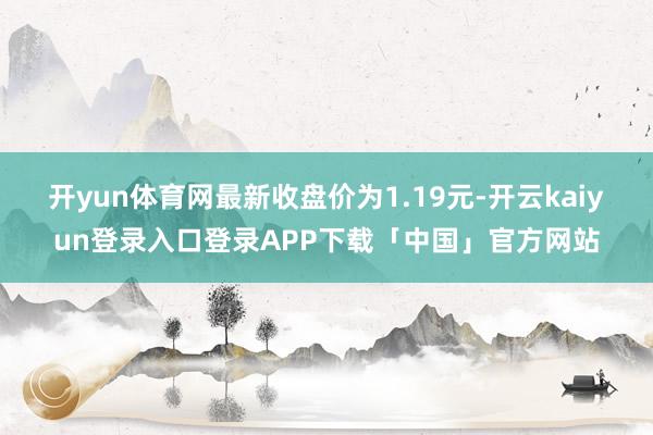 开yun体育网最新收盘价为1.19元-开云kaiyun登录入口登录APP下载「中国」官方网站
