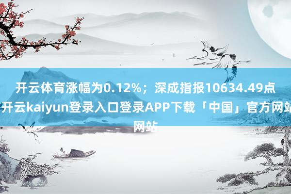 开云体育涨幅为0.12%；深成指报10634.49点-开云kaiyun登录入口登录APP下载「中国」官方网站