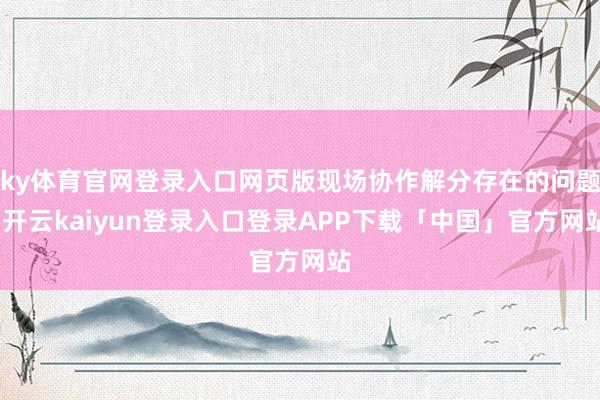 ky体育官网登录入口网页版现场协作解分存在的问题-开云kaiyun登录入口登录APP下载「中国」官方网站