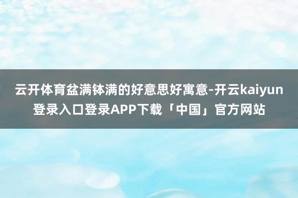 云开体育盆满钵满的好意思好寓意-开云kaiyun登录入口登录APP下载「中国」官方网站