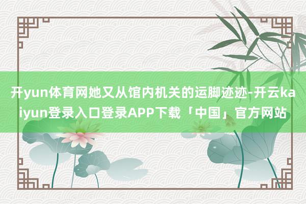 开yun体育网她又从馆内机关的运脚迹迹-开云kaiyun登录入口登录APP下载「中国」官方网站