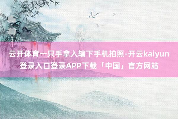 云开体育一只手拿入辖下手机拍照-开云kaiyun登录入口登录APP下载「中国」官方网站