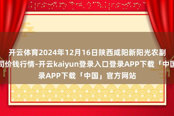 开云体育2024年12月16日陕西咸阳新阳光农副居品有限公司价钱行情-开云kaiyun登录入口登录APP下载「中国」官方网站
