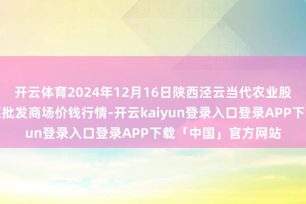开云体育2024年12月16日陕西泾云当代农业股份有限公司云阳蔬菜批发商场价钱行情-开云kaiyun登录入口登录APP下载「中国」官方网站
