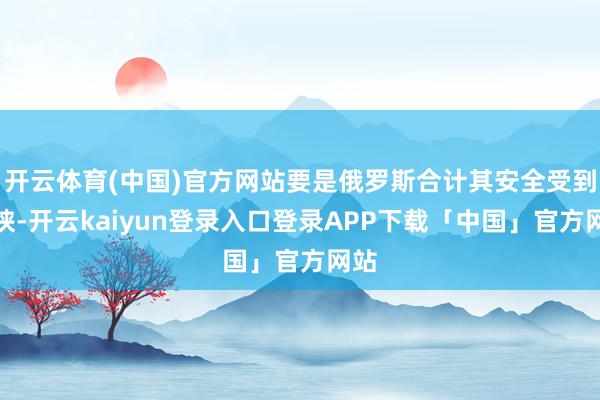 开云体育(中国)官方网站要是俄罗斯合计其安全受到要挟-开云kaiyun登录入口登录APP下载「中国」官方网站