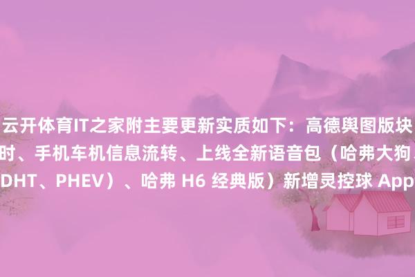 云开体育IT之家附主要更新实质如下：高德舆图版块升级：新增红灯读秒倒计时、手机车机信息流转、上线全新语音包（哈弗大狗、第三代哈弗 H6（含 DHT、PHEV）、哈弗 H6 经典版）新增灵控球 App：团聚多种功能、信息胶囊动态推送、复旧 USB 导入桌面壁纸（哈弗大狗、第三代哈弗 H6（含 DHT、PHEV）、哈弗 H6 经典版）-开云kaiyun登录入口登录APP下载「中国」官方网站