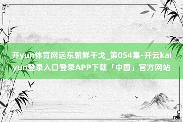 开yun体育网远东朝鲜干戈_第054集-开云kaiyun登录入口登录APP下载「中国」官方网站