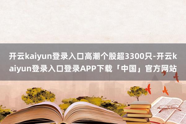 开云kaiyun登录入口高潮个股超3300只-开云kaiyun登录入口登录APP下载「中国」官方网站