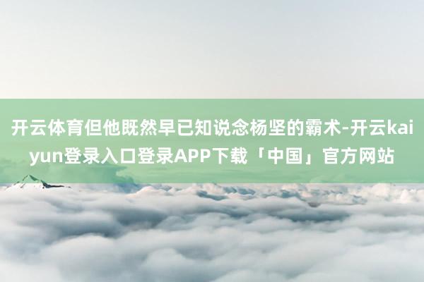开云体育但他既然早已知说念杨坚的霸术-开云kaiyun登录入口登录APP下载「中国」官方网站