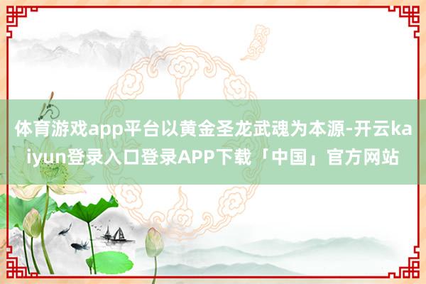 体育游戏app平台以黄金圣龙武魂为本源-开云kaiyun登录入口登录APP下载「中国」官方网站