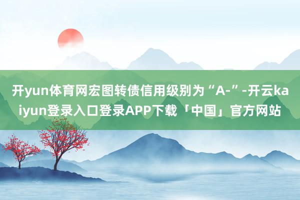 开yun体育网宏图转债信用级别为“A-”-开云kaiyun登录入口登录APP下载「中国」官方网站