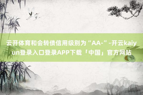 云开体育和会转债信用级别为“AA-”-开云kaiyun登录入口登录APP下载「中国」官方网站