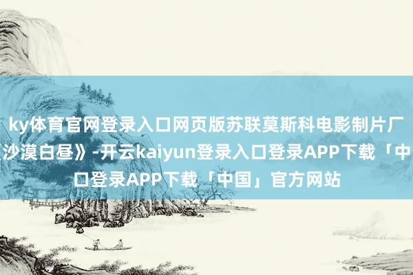 ky体育官网登录入口网页版苏联莫斯科电影制片厂经典干戈片《沙漠白昼》-开云kaiyun登录入口登录APP下载「中国」官方网站